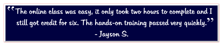 The online class was easy, it only took two hours to complete and I still got credit for six. The hands-on training passed very quickly.   - Jayson S.