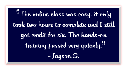 The online class was easy, it only took two hours to complete and I still got credit for six. The hands-on training passed very quickly.   - Jayson S.